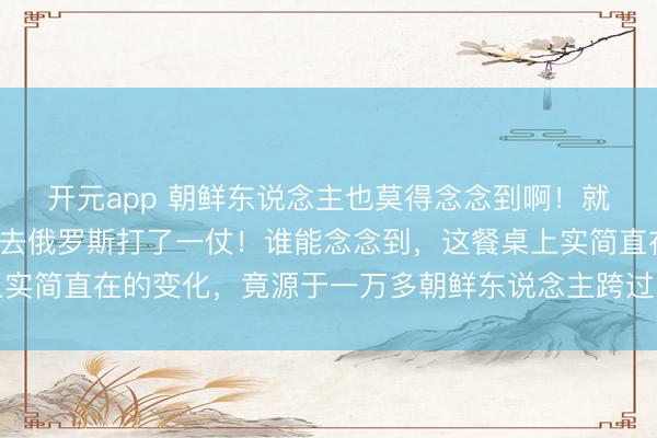 开元app 朝鲜东说念主也莫得念念到啊！就布置了1万多东说念主去俄罗斯打了一仗！谁能念念到，这餐桌上实简直在的变化，竟源于一万多朝鲜东说念主跨过图们江的那次远行