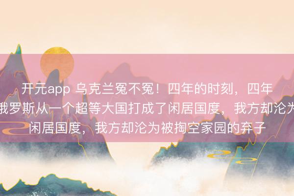 开元app 乌克兰冤不冤！四年的时刻，四年的厮杀，硬生生把俄罗斯从一个超等大国打成了闲居国度，我方却沦为被掏空家园的弃子