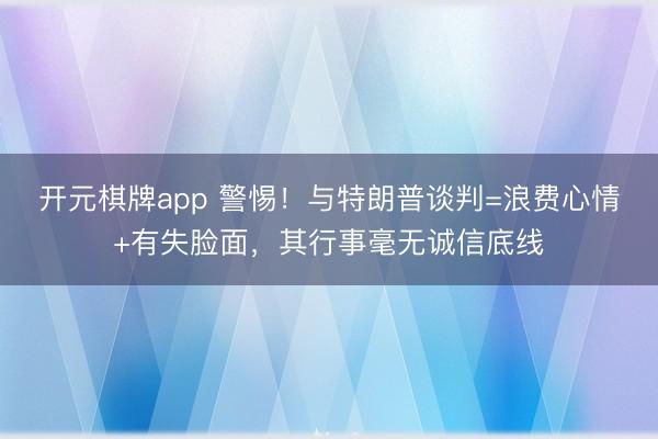 开元棋牌app 警惕！与特朗普谈判=浪费心情+有失脸面，其行事毫无诚信底线