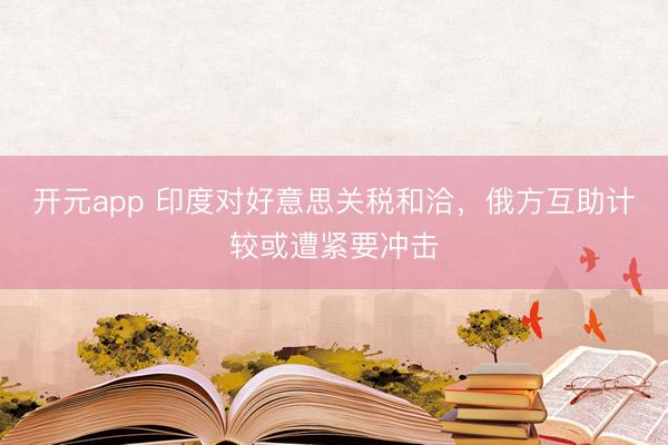 开元app 印度对好意思关税和洽，俄方互助计较或遭紧要冲击