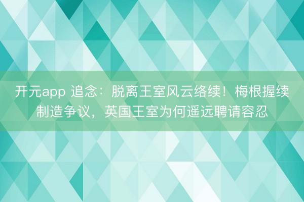 开元app 追念：脱离王室风云络续！梅根握续制造争议，英国王室为何遥远聘请容忍