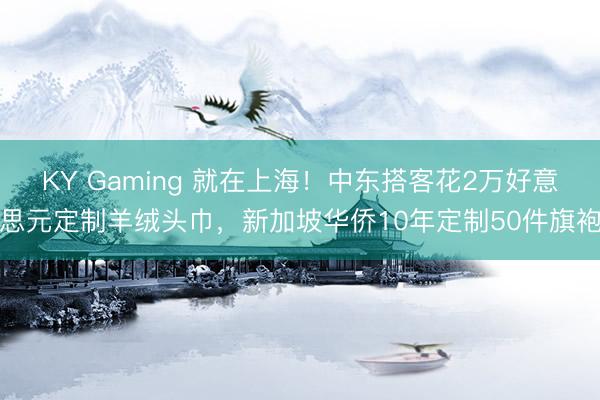 KY Gaming 就在上海！中东搭客花2万好意思元定制羊绒头巾，新加坡华侨10年定制50件旗袍