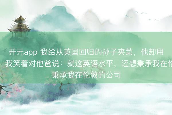 开元app 我给从英国回归的孙子夹菜，他却用英语骂我，我笑着对他爸说：就这英语水平，还想秉承我在伦敦的公司