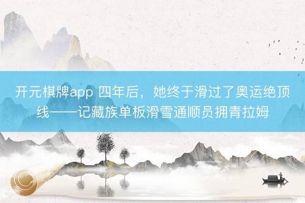 开元棋牌app 四年后，她终于滑过了奥运绝顶线——记藏族单板滑雪通顺员拥青拉姆