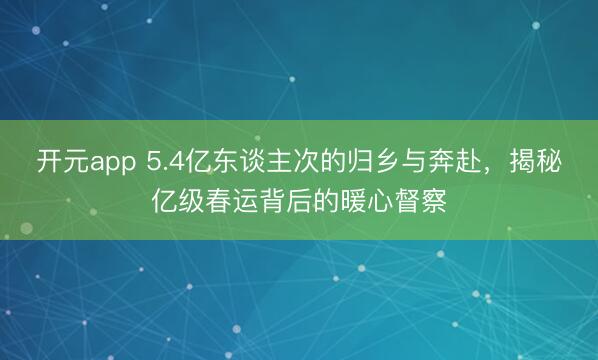 开元app 5.4亿东谈主次的归乡与奔赴，揭秘亿级春运背后的暖心督察