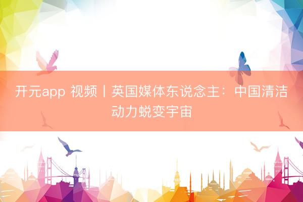 开元app 视频丨英国媒体东说念主:中国清洁动力蜕变宇宙