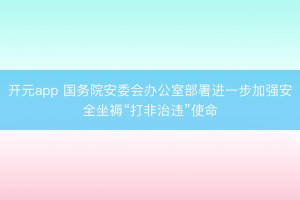 开元app 国务院安委会办公室部署进一步加强安全坐褥“打非治违”使命