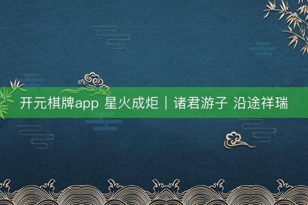 开元棋牌app 星火成炬｜诸君游子 沿途祥瑞
