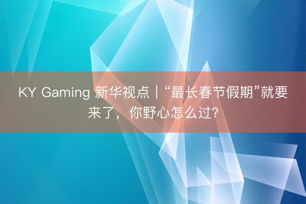 KY Gaming 新华视点｜“最长春节假期”就要来了，你野心怎么过？