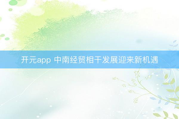 开元app 中南经贸相干发展迎来新机遇