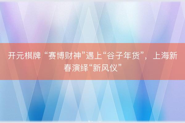 开元棋牌 “赛博财神”遇上“谷子年货”，上海新春演绎“新风仪”