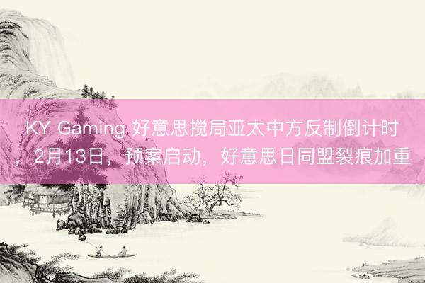 KY Gaming 好意思搅局亚太中方反制倒计时，2月13日，预案启动，好意思日同盟裂痕加重