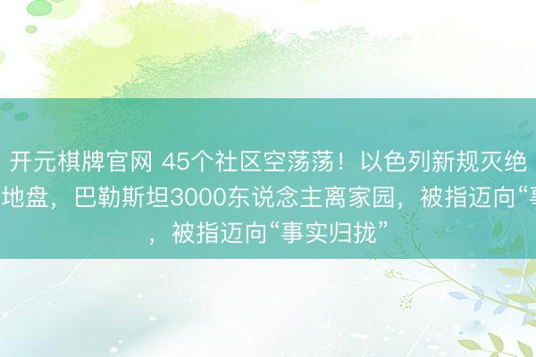 开元棋牌官网 45个社区空荡荡!以色列新规灭绝西岸40%地盘,巴勒斯坦3000东说念主离家园,被指迈向“事实归拢”