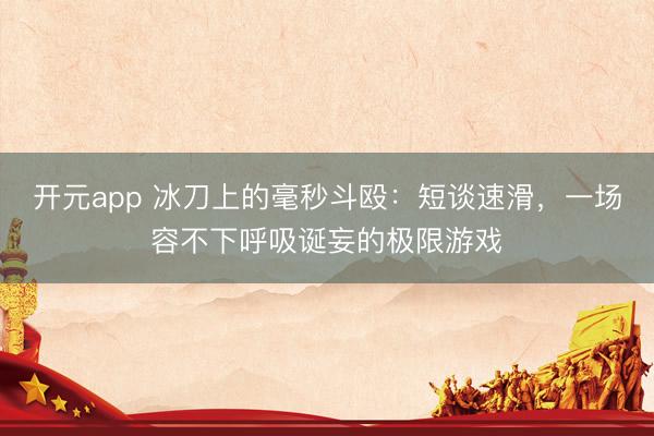 开元app 冰刀上的毫秒斗殴：短谈速滑，一场容不下呼吸诞妄的极限游戏