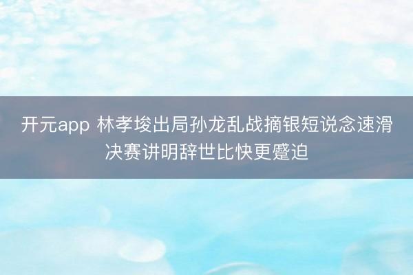 开元app 林孝埈出局孙龙乱战摘银短说念速滑决赛讲明辞世比快更蹙迫