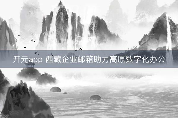 开元app 西藏企业邮箱助力高原数字化办公