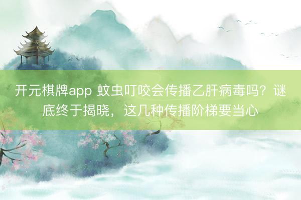 开元棋牌app 蚊虫叮咬会传播乙肝病毒吗？谜底终于揭晓，这几种传播阶梯要当心