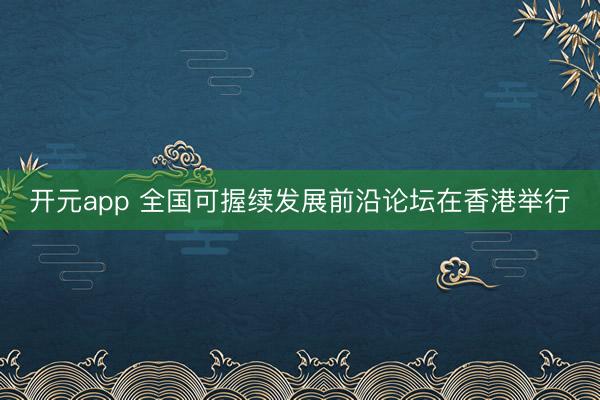 开元app 全国可握续发展前沿论坛在香港举行