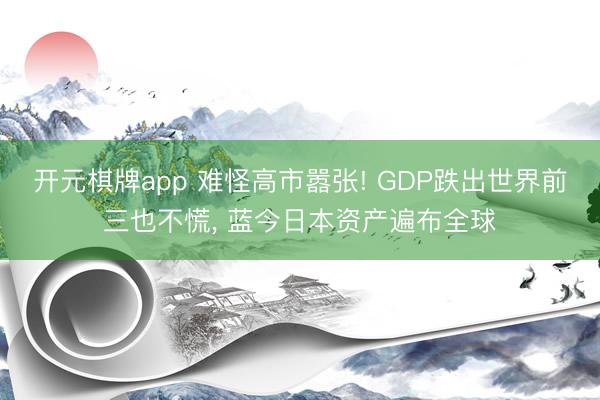 开元棋牌app 难怪高市嚣张! GDP跌出世界前三也不慌, 蓝今日本资产遍布全球