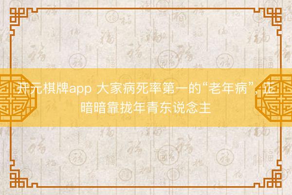 开元棋牌app 大家病死率第一的“老年病”, 正暗暗靠拢年青东说念主