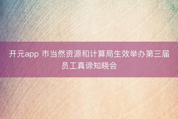 开元app 市当然资源和计算局生效举办第三届员工真谛知晓会