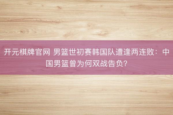 开元棋牌官网 男篮世初赛韩国队遭逢两连败:中国男篮曾为何双战告负?