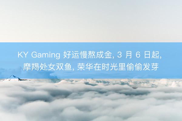 KY Gaming 好运慢熬成金， 3 月 6 日起， 摩羯处女双鱼， 荣华在时光里偷偷发芽