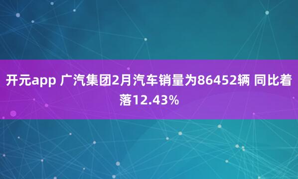 开元app 广汽集团2月汽车销量为86452辆 同比着落12.43%