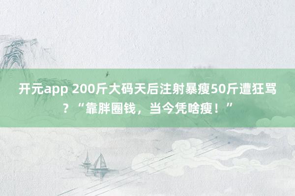 开元app 200斤大码天后注射暴瘦50斤遭狂骂？“靠胖圈钱，当今凭啥瘦！”