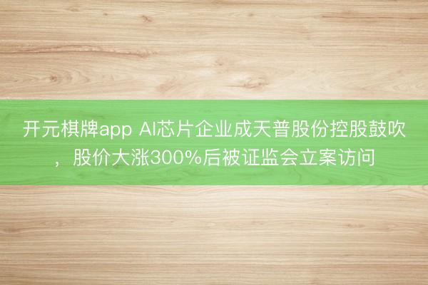 开元棋牌app AI芯片企业成天普股份控股鼓吹，股价大涨300%后被证监会立案访问