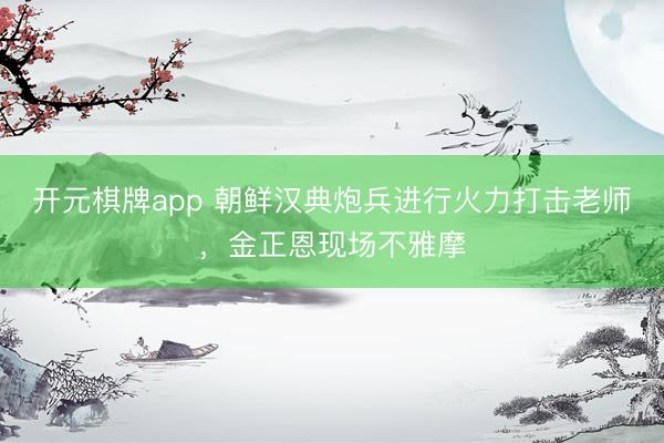 开元棋牌app 朝鲜汉典炮兵进行火力打击老师，金正恩现场不雅摩