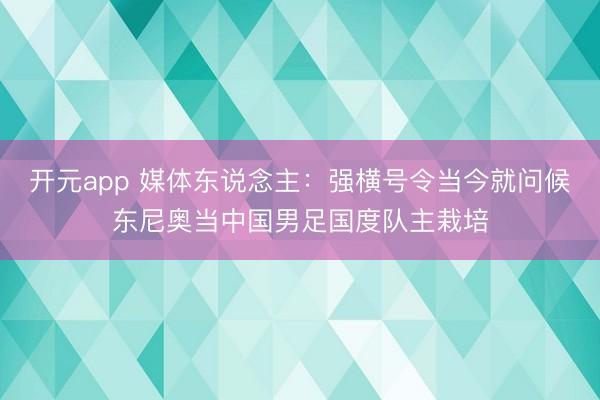 开元app 媒体东说念主：强横号令当今就问候东尼奥当中国男足国度队主栽培