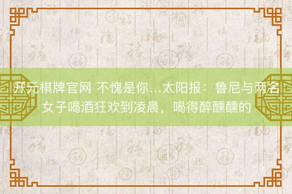 开元棋牌官网 不愧是你…太阳报：鲁尼与两名女子喝酒狂欢到凌晨，喝得醉醺醺的