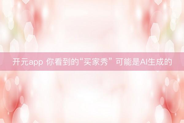 开元app 你看到的“买家秀” 可能是AI生成的