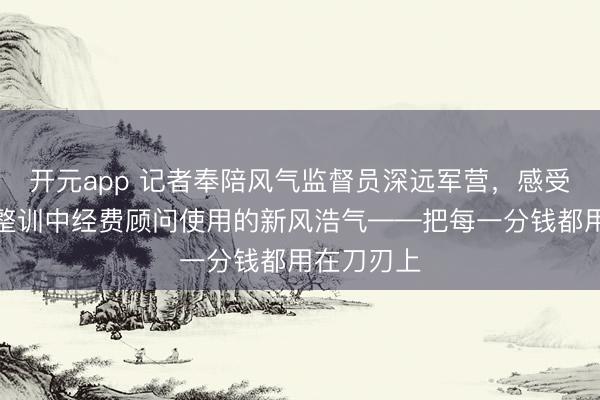 开元app 记者奉陪风气监督员深远军营，感受深化政事整训中经费顾问使用的新风浩气——把每一分钱都用在刀刃上