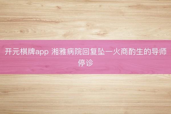 开元棋牌app 湘雅病院回复坠一火商酌生的导师停诊