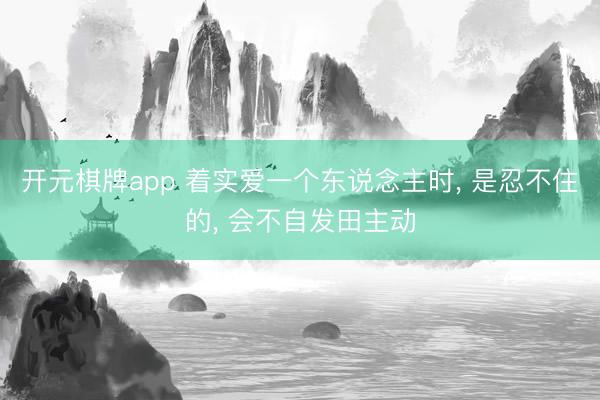 开元棋牌app 着实爱一个东说念主时, 是忍不住的, 会不自发田主动