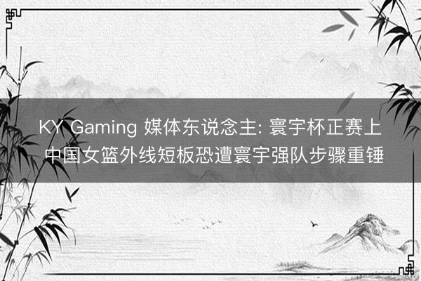 KY Gaming 媒体东说念主: 寰宇杯正赛上 中国女篮外线短板恐遭寰宇强队步骤重锤