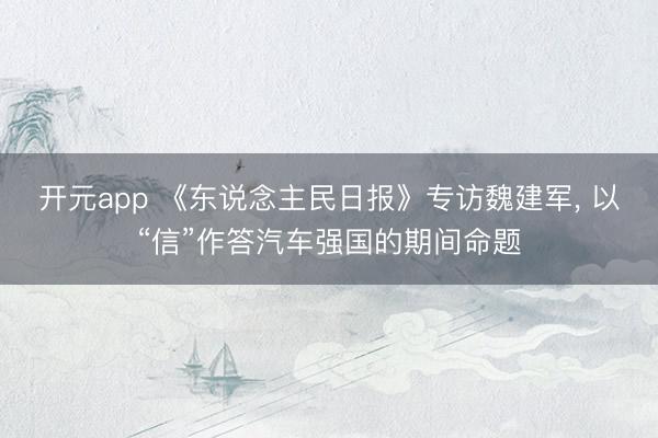 开元app 《东说念主民日报》专访魏建军, 以“信”作答汽车强国的期间命题