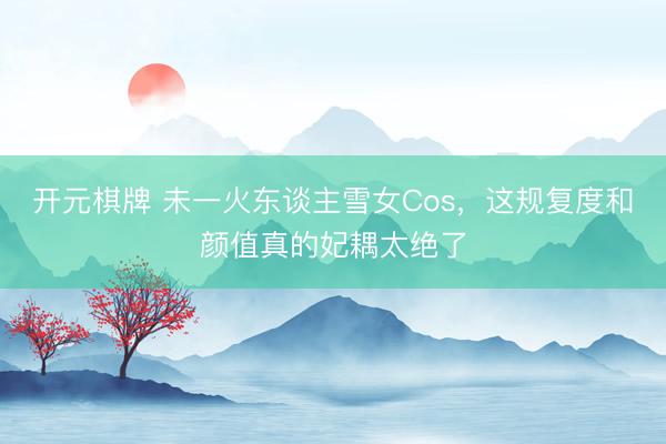 开元棋牌 未一火东谈主雪女Cos，这规复度和颜值真的妃耦太绝了