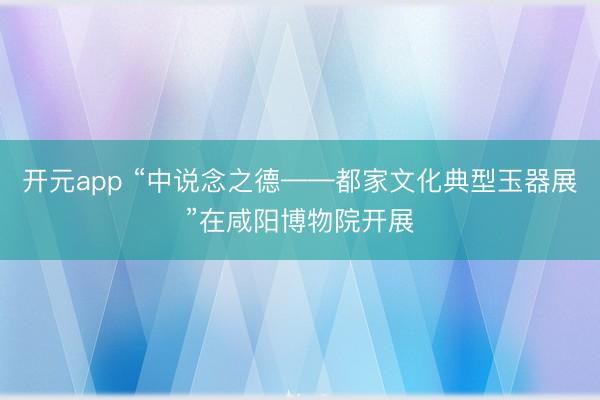 开元app “中说念之德——都家文化典型玉器展”在咸阳博物院开展
