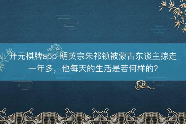 开元棋牌app 明英宗朱祁镇被蒙古东谈主掠走一年多，他每天的生活是若何样的？