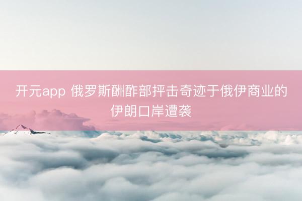 开元app 俄罗斯酬酢部抨击奇迹于俄伊商业的伊朗口岸遭袭