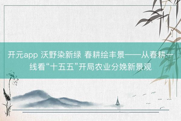 开元app 沃野染新绿 春耕绘丰景——从春耕一线看“十五五”开局农业分娩新景观