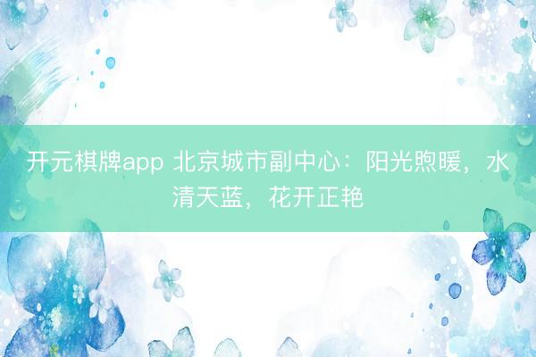 开元棋牌app 北京城市副中心：阳光煦暖，水清天蓝，花开正艳