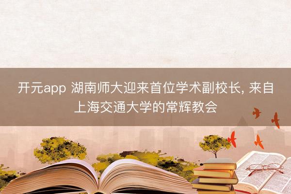 开元app 湖南师大迎来首位学术副校长, 来自上海交通大学的常辉教会