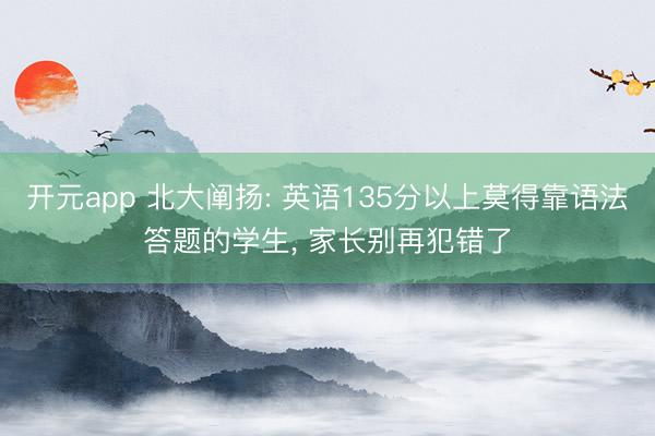 开元app 北大阐扬: 英语135分以上莫得靠语法答题的学生, 家长别再犯错了