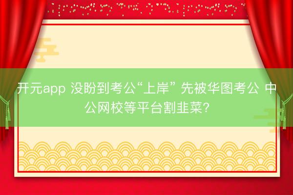 开元app 没盼到考公“上岸” 先被华图考公 中公网校等平台割韭菜?