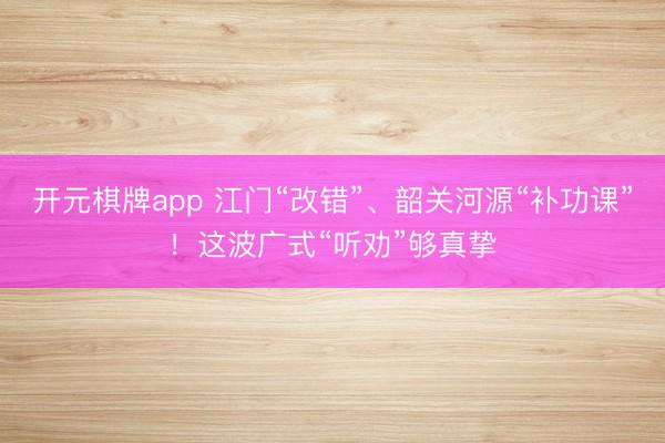 开元棋牌app 江门“改错”、韶关河源“补功课”！这波广式“听劝”够真挚