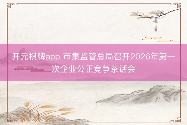 开元棋牌app 市集监管总局召开2026年第一次企业公正竞争茶话会